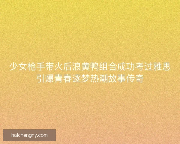 少女枪手带火后浪黄鸭组合成功考过雅思引爆青春逐梦热潮故事传奇