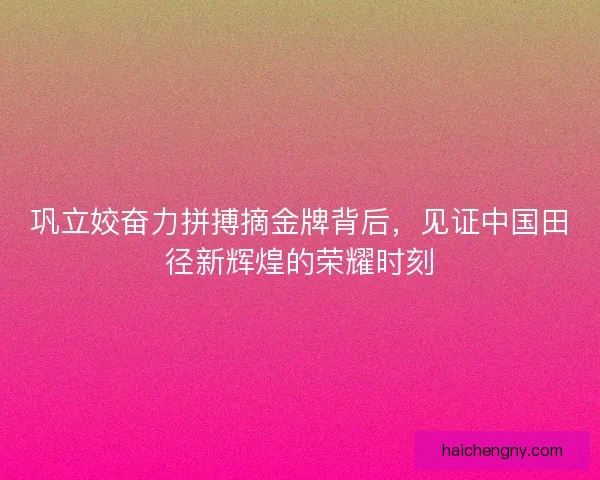 巩立姣奋力拼搏摘金牌背后，见证中国田径新辉煌的荣耀时刻