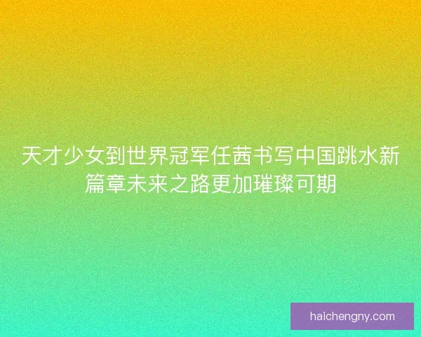 天才少女到世界冠军任茜书写中国跳水新篇章未来之路更加璀璨可期