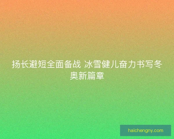 扬长避短全面备战 冰雪健儿奋力书写冬奥新篇章