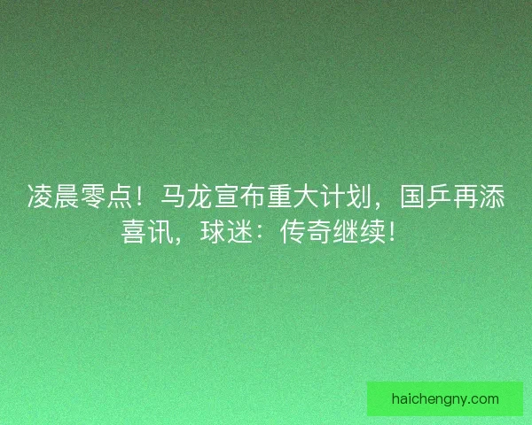 凌晨零点！马龙宣布重大计划，国乒再添喜讯，球迷：传奇继续！