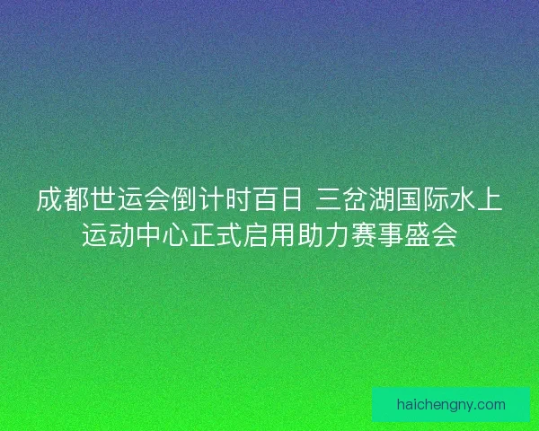 成都世运会倒计时百日 三岔湖国际水上运动中心正式启用助力赛事盛会