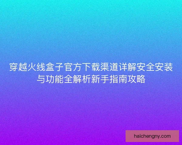 穿越火线盒子官方下载渠道详解安全安装与功能全解析新手指南攻略
